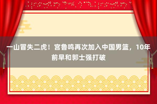 一山冒失二虎！宫鲁鸣再次加入中国男篮，10年前早和郭士强打破