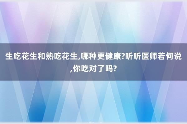 生吃花生和熟吃花生,哪种更健康?听听医师若何说,你吃对了吗?