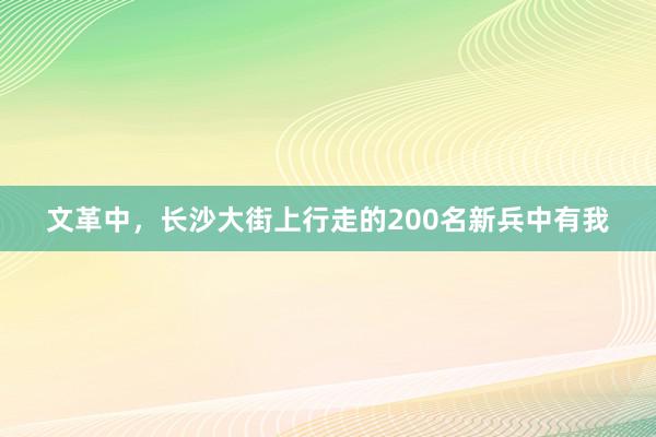 文革中，长沙大街上行走的200名新兵中有我