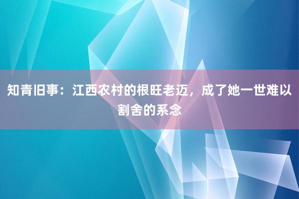 知青旧事：江西农村的根旺老迈，成了她一世难以割舍的系念