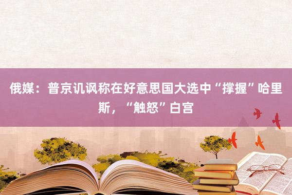 俄媒：普京讥讽称在好意思国大选中“撑握”哈里斯，“触怒”白宫