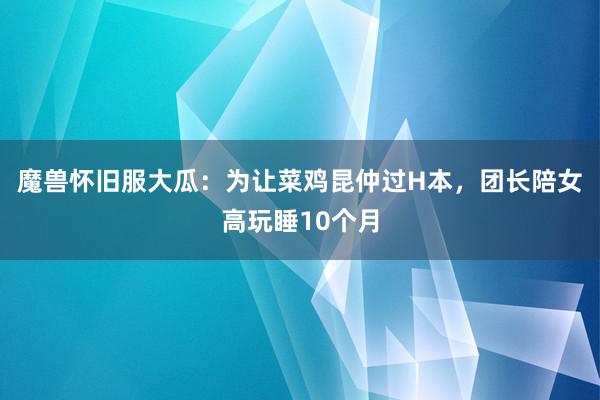 魔兽怀旧服大瓜：为让菜鸡昆仲过H本，团长陪女高玩睡10个月