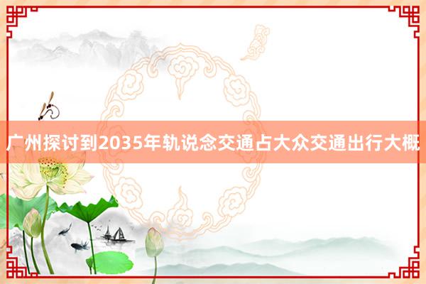 广州探讨到2035年轨说念交通占大众交通出行大概