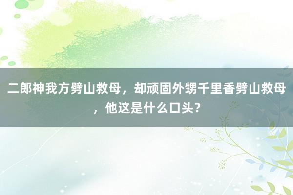 二郎神我方劈山救母，却顽固外甥千里香劈山救母，他这是什么口头？