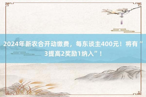 2024年新农合开动缴费，每东谈主400元！将有“3提高2奖励1纳入”！