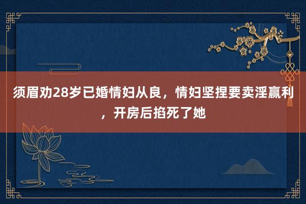 须眉劝28岁已婚情妇从良，情妇坚捏要卖淫赢利，开房后掐死了她