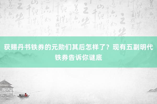 获赐丹书铁券的元勋们其后怎样了？现有五副明代铁券告诉你谜底