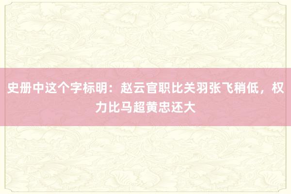 史册中这个字标明：赵云官职比关羽张飞稍低，权力比马超黄忠还大