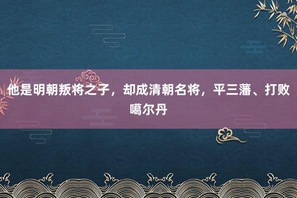 他是明朝叛将之子，却成清朝名将，平三藩、打败噶尔丹