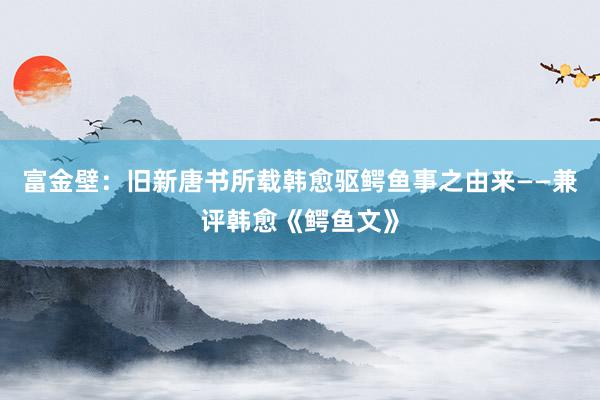 富金壁：旧新唐书所载韩愈驱鳄鱼事之由来——兼评韩愈《鳄鱼文》