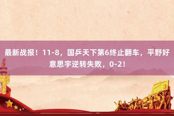 最新战报！11-8，国乒天下第6终止翻车，平野好意思宇逆转失败，0-2！