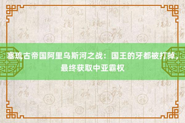 塞琉古帝国阿里乌斯河之战：国王的牙都被打掉，最终获取中亚霸权