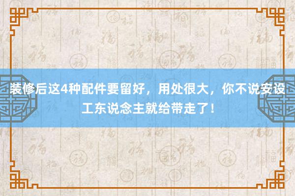 装修后这4种配件要留好，用处很大，你不说安设工东说念主就给带走了！