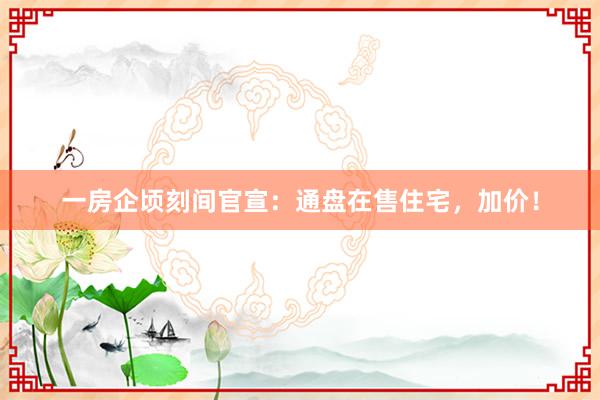 一房企顷刻间官宣：通盘在售住宅，加价！