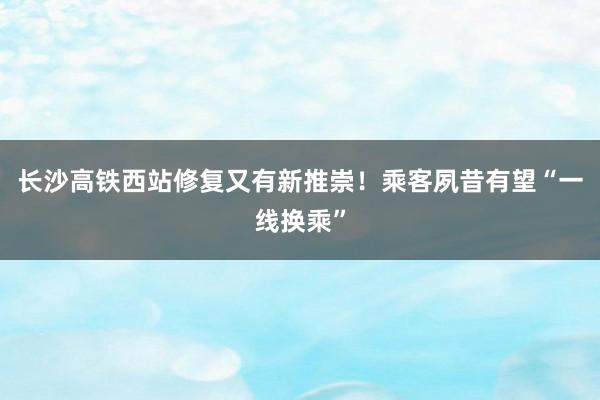 长沙高铁西站修复又有新推崇！乘客夙昔有望“一线换乘”