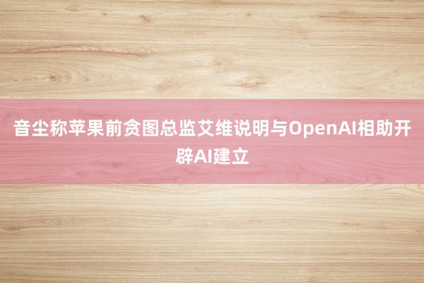 音尘称苹果前贪图总监艾维说明与OpenAI相助开辟AI建立