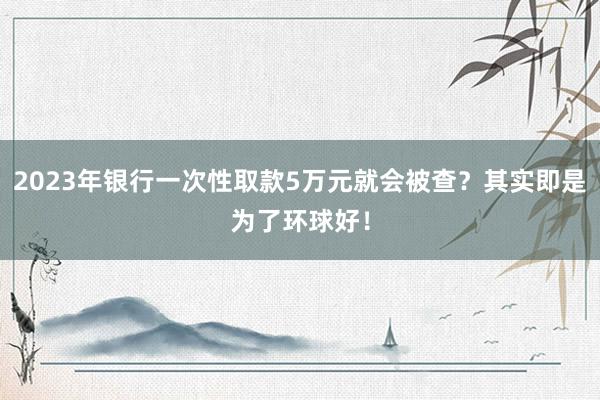 2023年银行一次性取款5万元就会被查？其实即是为了环球好！