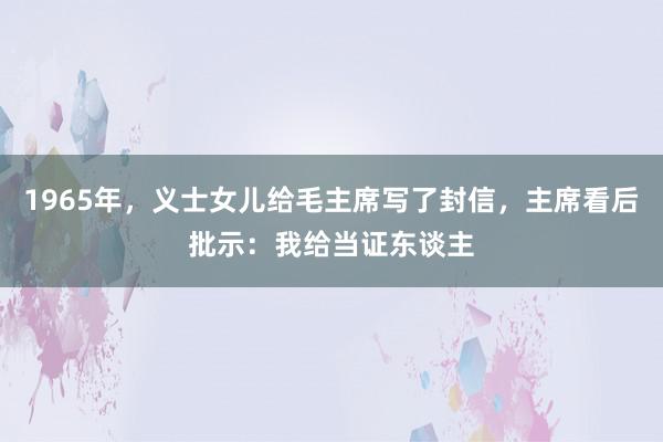 1965年，义士女儿给毛主席写了封信，主席看后批示：我给当证东谈主