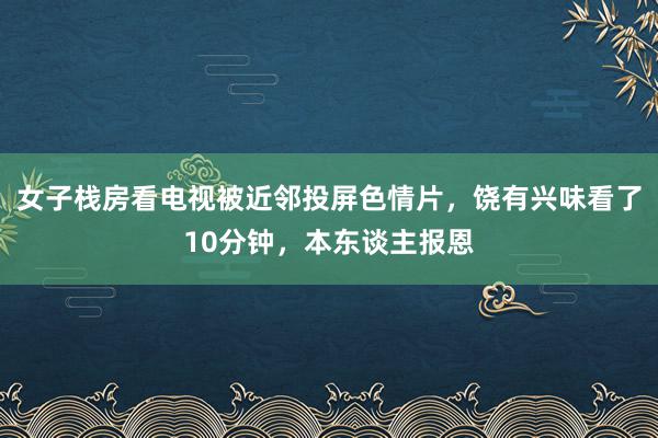 女子栈房看电视被近邻投屏色情片，饶有兴味看了10分钟，本东谈主报恩