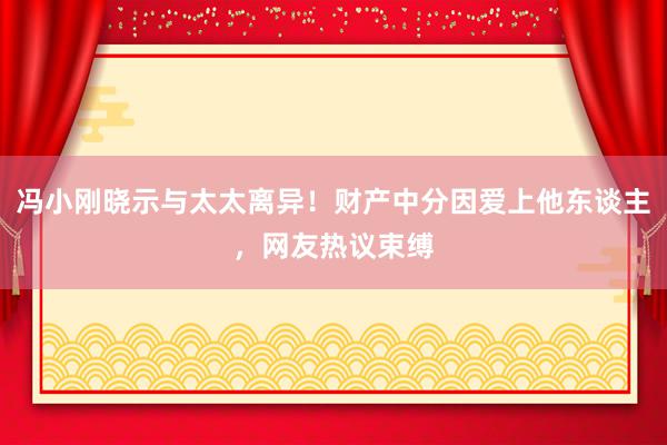 冯小刚晓示与太太离异！财产中分因爱上他东谈主，网友热议束缚