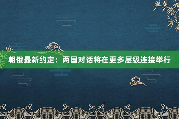 朝俄最新约定：两国对话将在更多层级连接举行