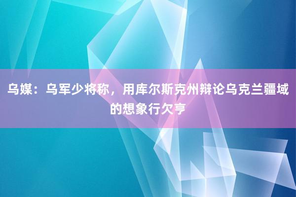 乌媒：乌军少将称，用库尔斯克州辩论乌克兰疆域的想象行欠亨