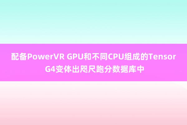 配备PowerVR GPU和不同CPU组成的Tensor G4变体出咫尺跑分数据库中