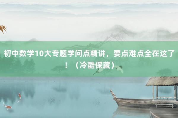 初中数学10大专题学问点精讲，要点难点全在这了！（冷酷保藏）