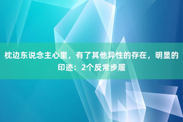 枕边东说念主心里，有了其他异性的存在，明显的印迹：2个反常步履