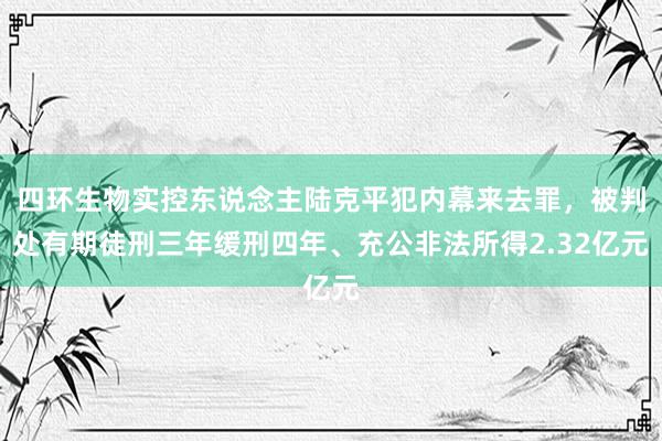 四环生物实控东说念主陆克平犯内幕来去罪，被判处有期徒刑三年缓刑四年、充公非法所得2.32亿元