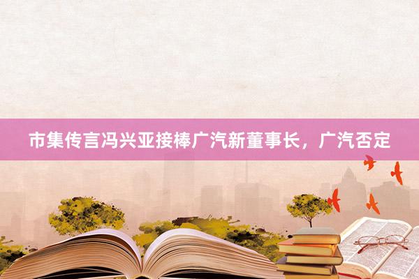 市集传言冯兴亚接棒广汽新董事长，广汽否定