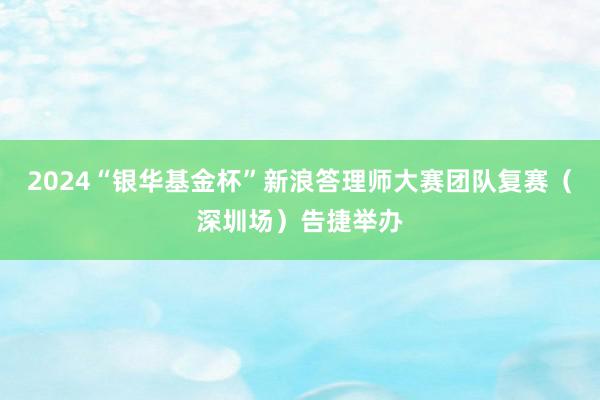 2024“银华基金杯”新浪答理师大赛团队复赛（深圳场）告捷举办