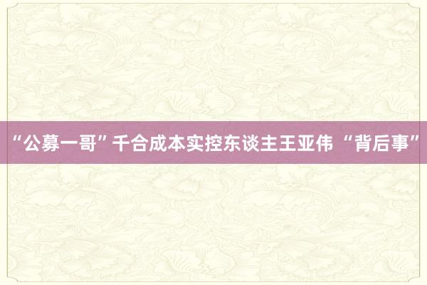 “公募一哥”千合成本实控东谈主王亚伟 “背后事”