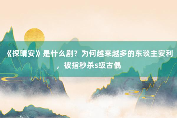 《探晴安》是什么剧？为何越来越多的东谈主安利，被指秒杀s级古偶