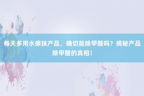 每天多用水擦抹产品，确切能除甲醛吗？揭秘产品除甲醛的真相！