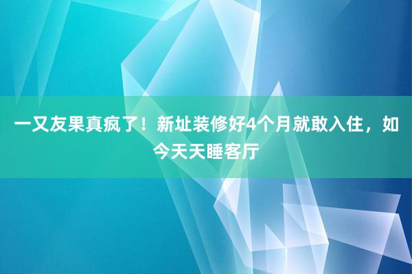 一又友果真疯了！新址装修好4个月就敢入住，如今天天睡客厅