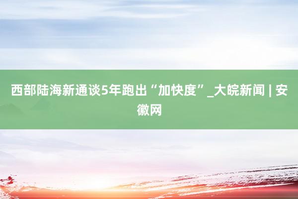 西部陆海新通谈5年跑出“加快度”_大皖新闻 | 安徽网