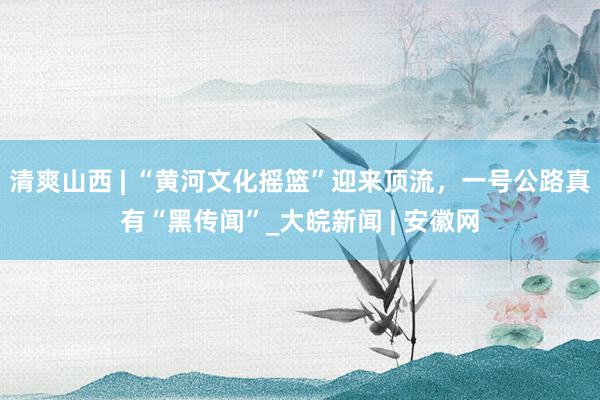 清爽山西 | “黄河文化摇篮”迎来顶流，一号公路真有“黑传闻”_大皖新闻 | 安徽网