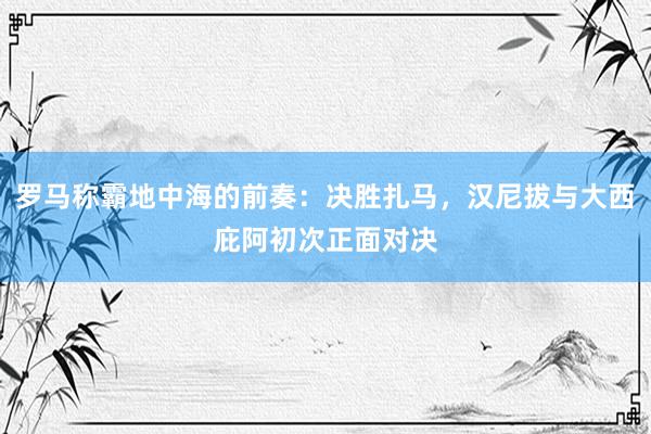 罗马称霸地中海的前奏：决胜扎马，汉尼拔与大西庇阿初次正面对决